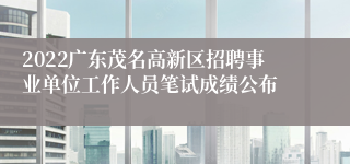 2022广东茂名高新区招聘事业单位工作人员笔试成绩公布