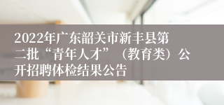 2022年广东韶关市新丰县第二批“青年人才”（教育类）公开招聘体检结果公告