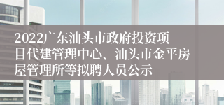 2022广东汕头市政府投资项目代建管理中心、汕头市金平房屋管理所等拟聘人员公示