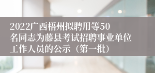 2022广西梧州拟聘用等50名同志为藤县考试招聘事业单位工作人员的公示（第一批）