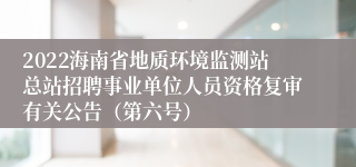 2022海南省地质环境监测站总站招聘事业单位人员资格复审有关公告（第六号）