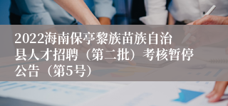 2022海南保亭黎族苗族自治县人才招聘（第二批）考核暂停公告（第5号）