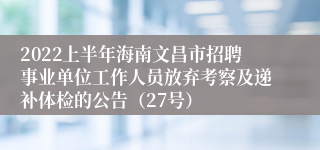 2022上半年海南文昌市招聘事业单位工作人员放弃考察及递补体检的公告（27号）