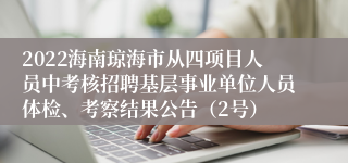 2022海南琼海市从四项目人员中考核招聘基层事业单位人员体检、考察结果公告（2号）