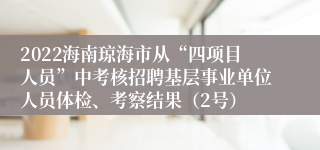 2022海南琼海市从“四项目人员”中考核招聘基层事业单位人员体检、考察结果（2号）