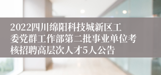 2022四川绵阳科技城新区工委党群工作部第二批事业单位考核招聘高层次人才5人公告