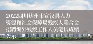 2022四川达州市宣汉县人力资源和社会保障局残疾人联合会招聘编外残疾工作人员笔试成绩公示