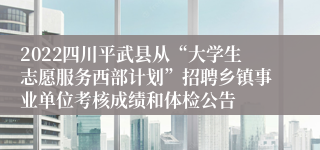 2022四川平武县从“大学生志愿服务西部计划”招聘乡镇事业单位考核成绩和体检公告