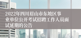 2022年四川眉山市东坡区事业单位公开考试招聘工作人员面试延期的公告