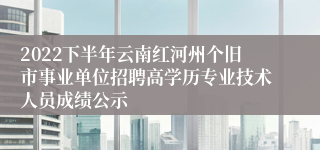 2022下半年云南红河州个旧市事业单位招聘高学历专业技术人员成绩公示