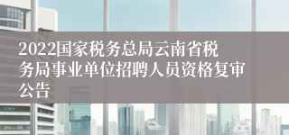 2022国家税务总局云南省税务局事业单位招聘人员资格复审公告
