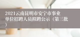 2021云南昆明市安宁市事业单位招聘人员拟聘公示（第三批）