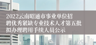 2022云南昭通市事业单位招聘优秀紧缺专业技术人才第五批拟办理聘用手续人员公示