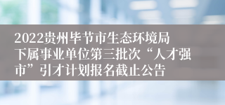 2022贵州毕节市生态环境局下属事业单位第三批次“人才强市”引才计划报名截止公告