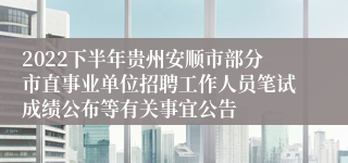 2022下半年贵州安顺市部分市直事业单位招聘工作人员笔试成绩公布等有关事宜公告