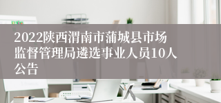 2022陕西渭南市蒲城县市场监督管理局遴选事业人员10人公告