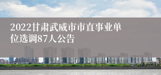 2022甘肃武威市市直事业单位选调87人公告