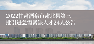 2022甘肃酒泉市肃北县第三批引进急需紧缺人才24人公告