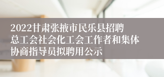 2022甘肃张掖市民乐县招聘总工会社会化工会工作者和集体协商指导员拟聘用公示