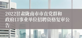 2022甘肃陇南市市直党群和政府口事业单位招聘资格复审公告