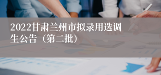 2022甘肃兰州市拟录用选调生公告（第二批）