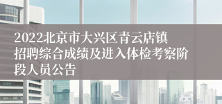 2022北京市大兴区青云店镇招聘综合成绩及进入体检考察阶段人员公告