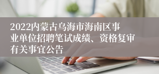 2022内蒙古乌海市海南区事业单位招聘笔试成绩、资格复审有关事宜公告