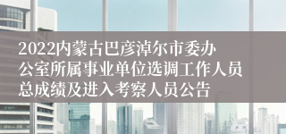 2022内蒙古巴彦淖尔市委办公室所属事业单位选调工作人员总成绩及进入考察人员公告