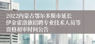 2022内蒙古鄂尔多斯市延长伊金霍洛旗招聘专业技术人员等资格初审时间公告
