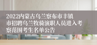 2022内蒙古乌兰察布市丰镇市招聘乌兰牧骑演职人员进入考察范围考生名单公告