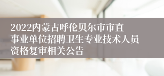 2022内蒙古呼伦贝尔市市直事业单位招聘卫生专业技术人员资格复审相关公告