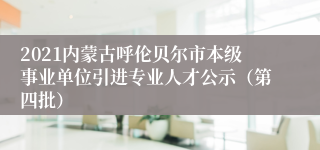 2021内蒙古呼伦贝尔市本级事业单位引进专业人才公示（第四批）