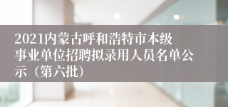 2021内蒙古呼和浩特市本级事业单位招聘拟录用人员名单公示（第六批）