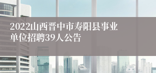 2022山西晋中市寿阳县事业单位招聘39人公告