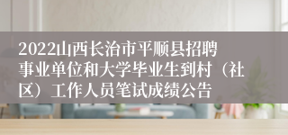 2022山西长治市平顺县招聘事业单位和大学毕业生到村（社区）工作人员笔试成绩公告