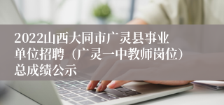 2022山西大同市广灵县事业单位招聘（广灵一中教师岗位）总成绩公示