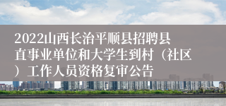 2022山西长治平顺县招聘县直事业单位和大学生到村（社区）工作人员资格复审公告