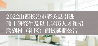 2022山西长治市壶关县引进硕士研究生及以上学历人才和招聘到村（社区）面试延期公告