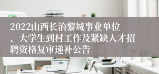 2022山西长治黎城事业单位、大学生到村工作及紧缺人才招聘资格复审递补公告