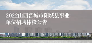 2022山西晋城市阳城县事业单位招聘体检公告