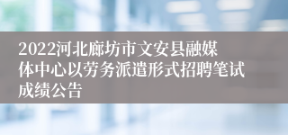 2022河北廊坊市文安县融媒体中心以劳务派遣形式招聘笔试成绩公告