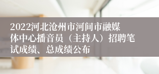 2022河北沧州市河间市融媒体中心播音员（主持人）招聘笔试成绩、总成绩公布