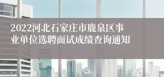 2022河北石家庄市鹿泉区事业单位选聘面试成绩查询通知