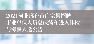 2021河北邢台市广宗县招聘事业单位人员总成绩和进入体检与考察人选公告