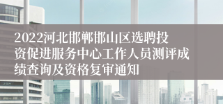 2022河北邯郸邯山区选聘投资促进服务中心工作人员测评成绩查询及资格复审通知