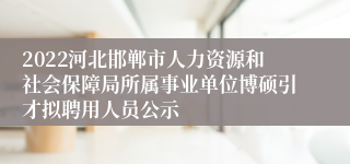 2022河北邯郸市人力资源和社会保障局所属事业单位博硕引才拟聘用人员公示