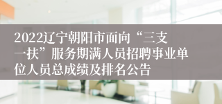 2022辽宁朝阳市面向“三支一扶”服务期满人员招聘事业单位人员总成绩及排名公告