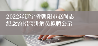 2022年辽宁省朝阳市赵尚志纪念馆招聘讲解员拟聘公示