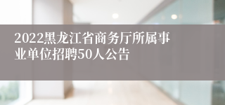 2022黑龙江省商务厅所属事业单位招聘50人公告