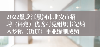 2022黑龙江黑河市北安市招聘（评定）优秀村党组织书记纳入乡镇（街道）事业编制成绩